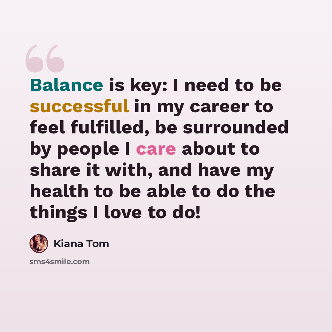 “Balance is key: I need to be successful in my career to feel fulfilled, be surrounded by people I care about to share it with, and have my health to be able to do the things I love to do!” quote by Kiana Tom
