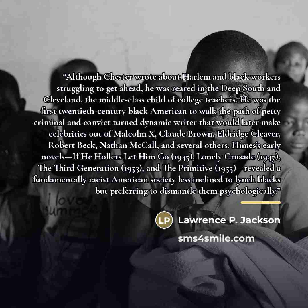 “Although Chester wrote about Harlem and black workers struggling to get ahead, he was reared in the Deep South and Cleveland, the middle-class child of college teachers. He was the first twentieth-century black American to walk the path of petty criminal and convict turned dynamic writer that…” quote by Lawrence P. Jackson