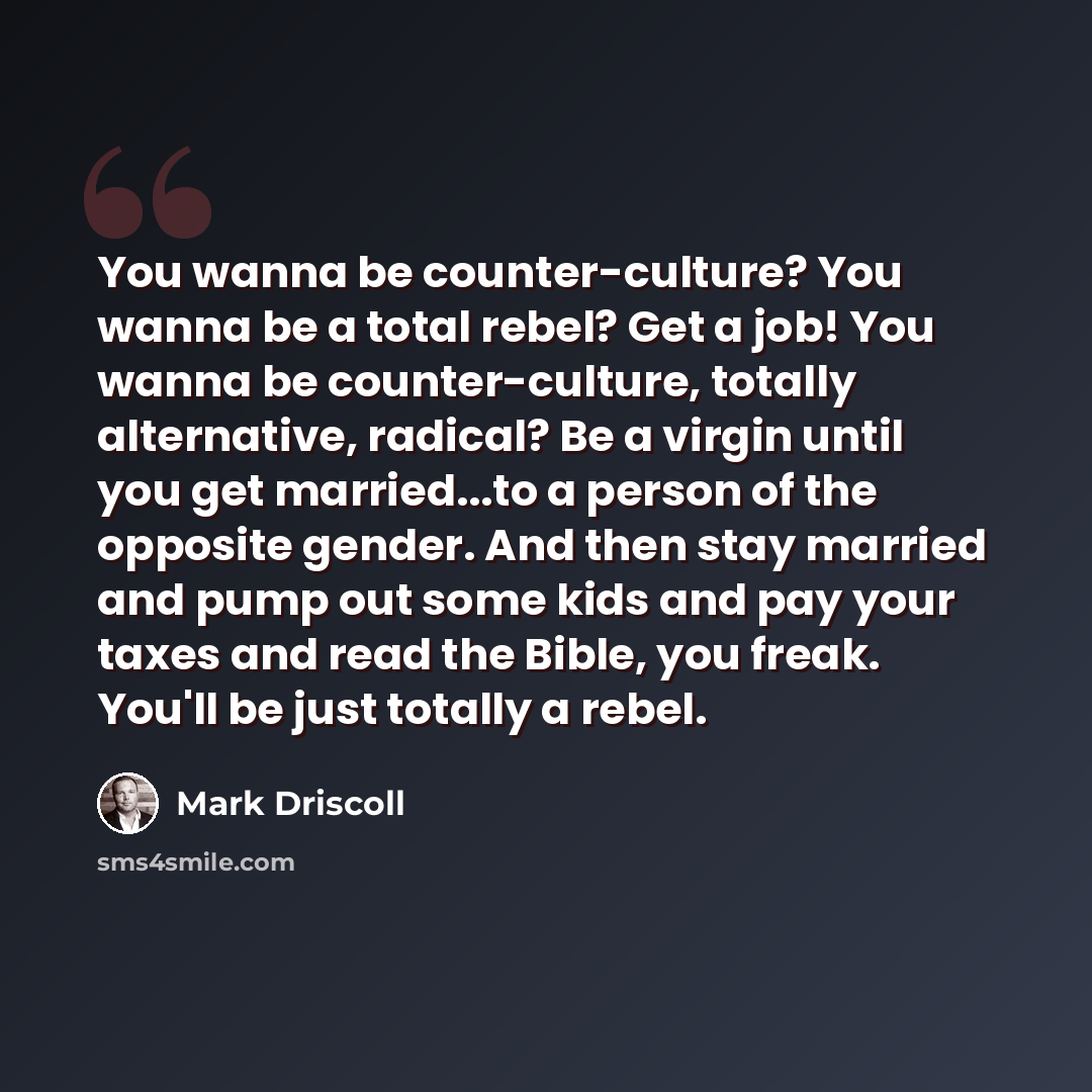 “You wanna be counter-culture? You wanna be a total rebel? Get a job! You wanna be counter-culture, totally alternative, radical? Be a virgin until you get married...to a person of the opposite gender. And then stay married and pump out some kids and pay your taxes and read the Bible, you freak…” quote by Mark Driscoll