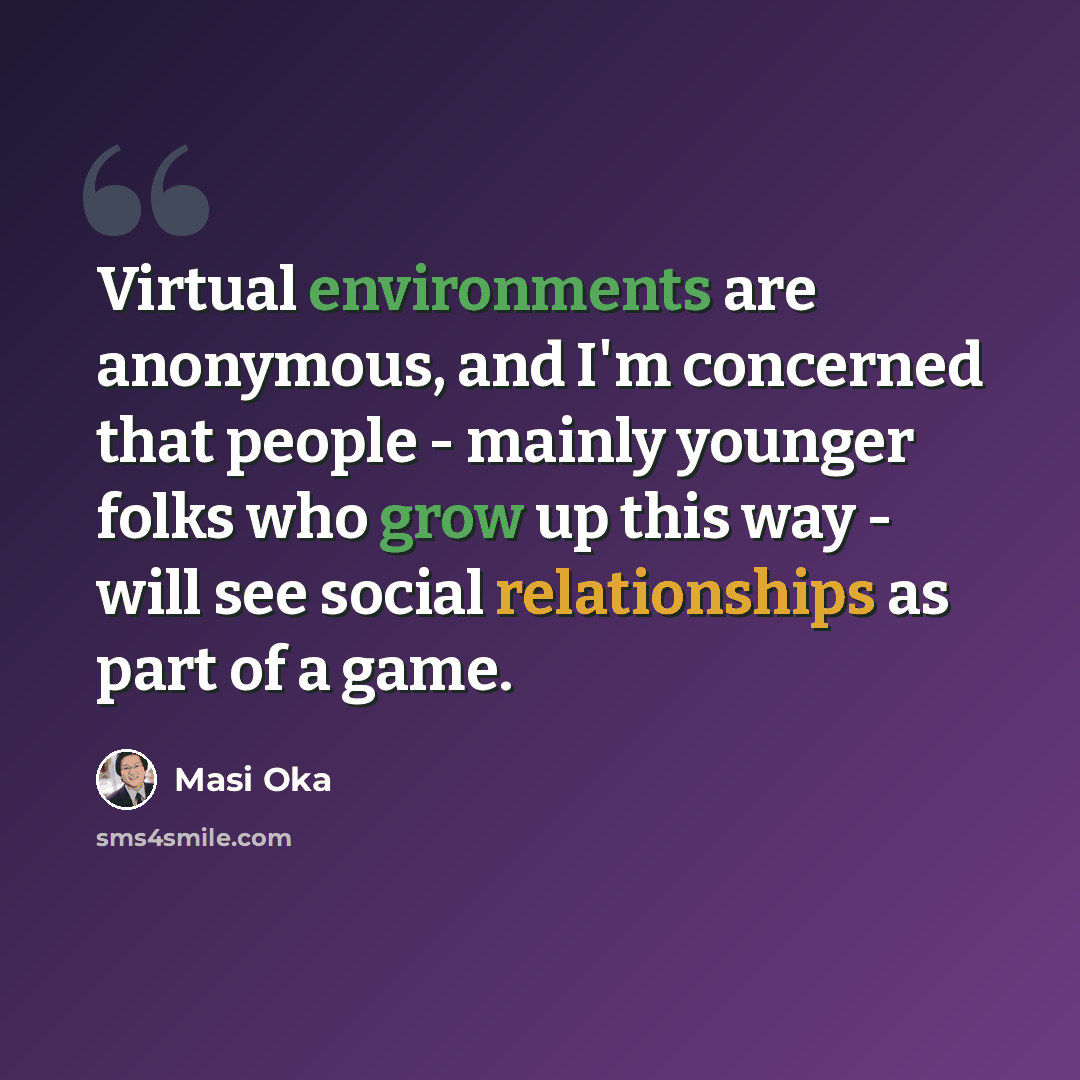 “Virtual environments are anonymous, and I'm concerned that people - mainly younger folks who grow up this way - will see social relationships as part of a game.” quote by Masi Oka