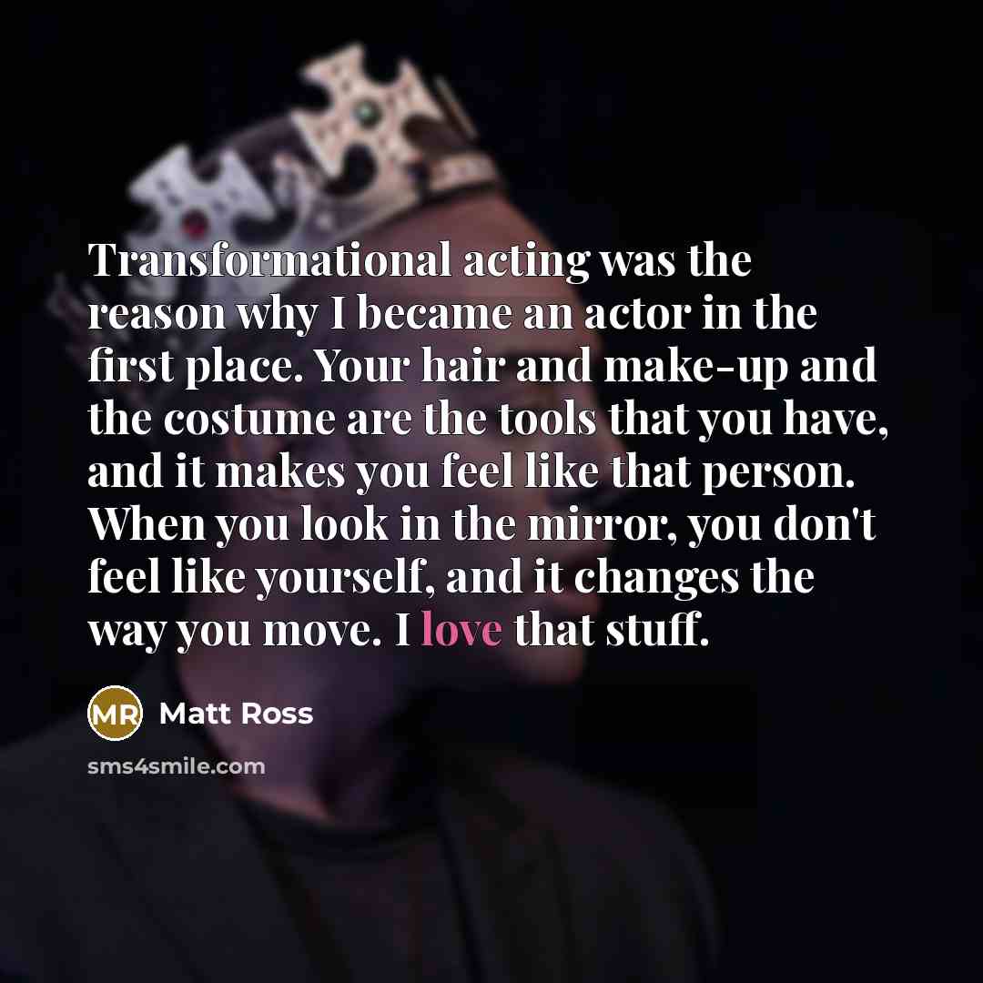 “Transformational acting was the reason why I became an actor in the first place. Your hair and make-up and the costume are the tools that you have, and it makes you feel like that person. When you look in the mirror, you don't feel like yourself, and it changes the way you move. I love that stuff.” quote by Matt Ross