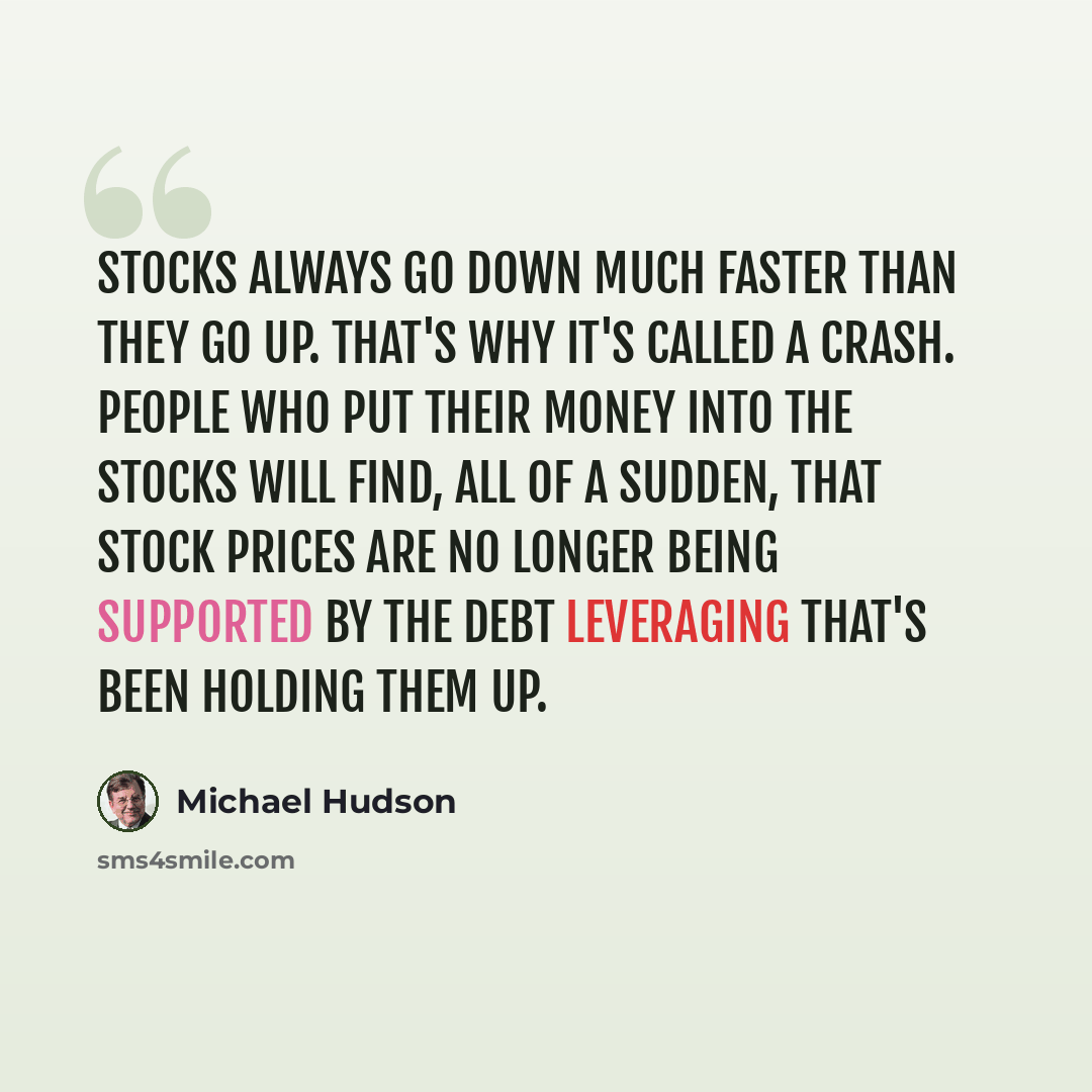 “Stocks always go down much faster than they go up. That's why it's called a crash. People who put their money into the stocks will find, all of a sudden, that stock prices are no longer being supported by the debt leveraging that's been holding them up.” quote by Michael Hudson