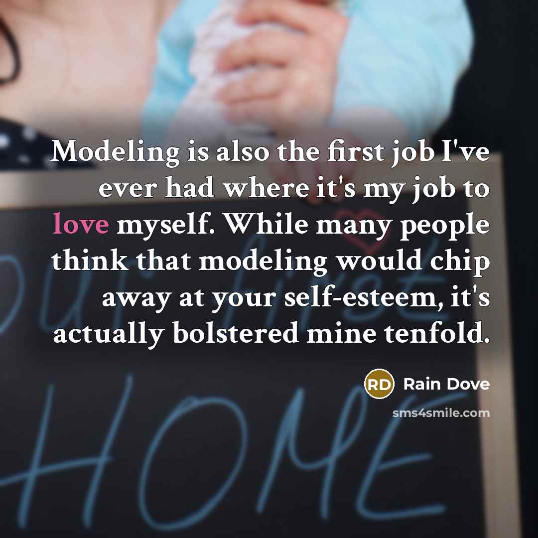 “Modeling is also the first job I've ever had where it's my job to love myself. While many people think that modeling would chip away at your self-esteem, it's actually bolstered mine tenfold.” quote by Rain Dove