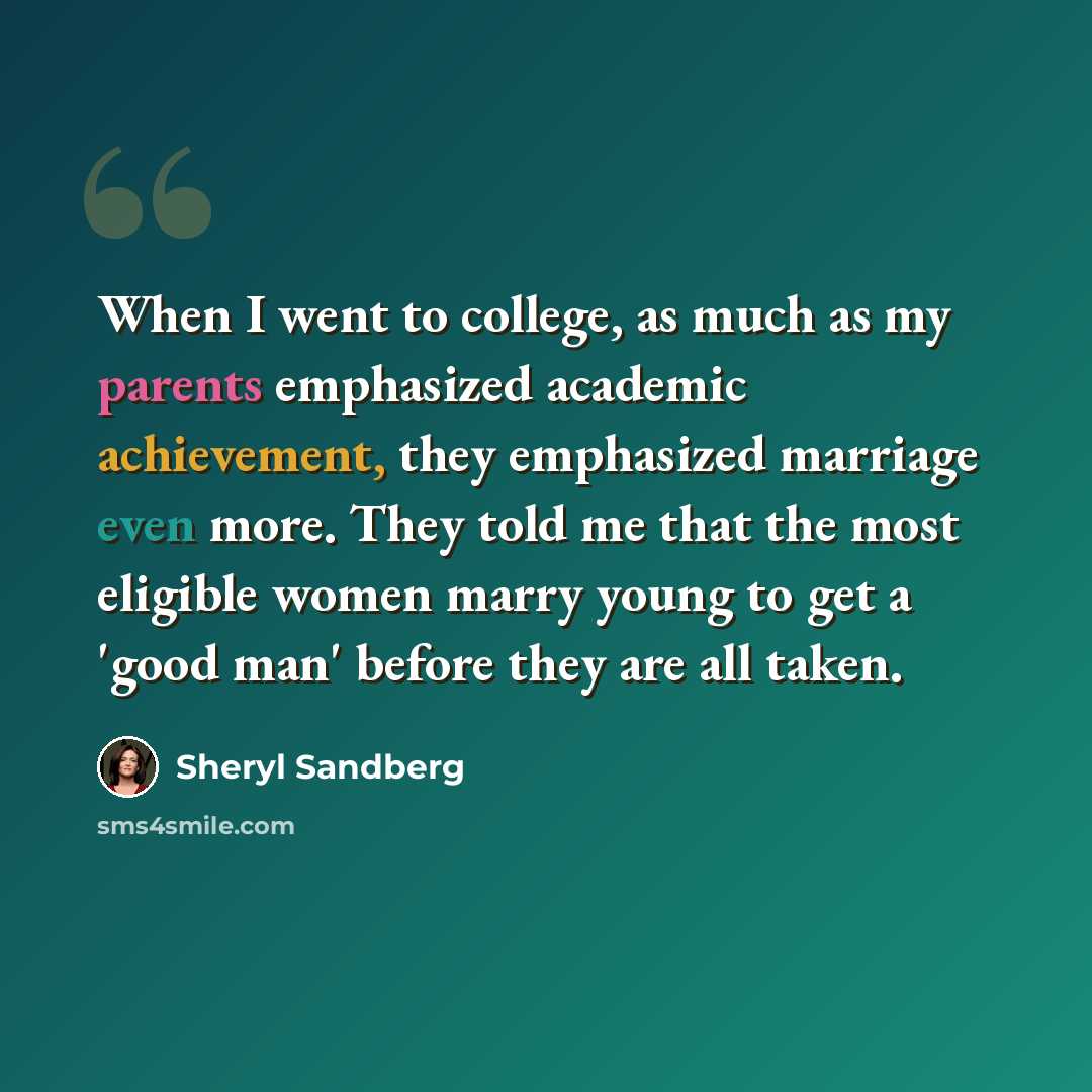 “When I went to college, as much as my parents emphasized academic achievement, they emphasized marriage even more. They told me that the most eligible women marry young to get a 'good man' before they are all taken.” quote by Sheryl Sandberg