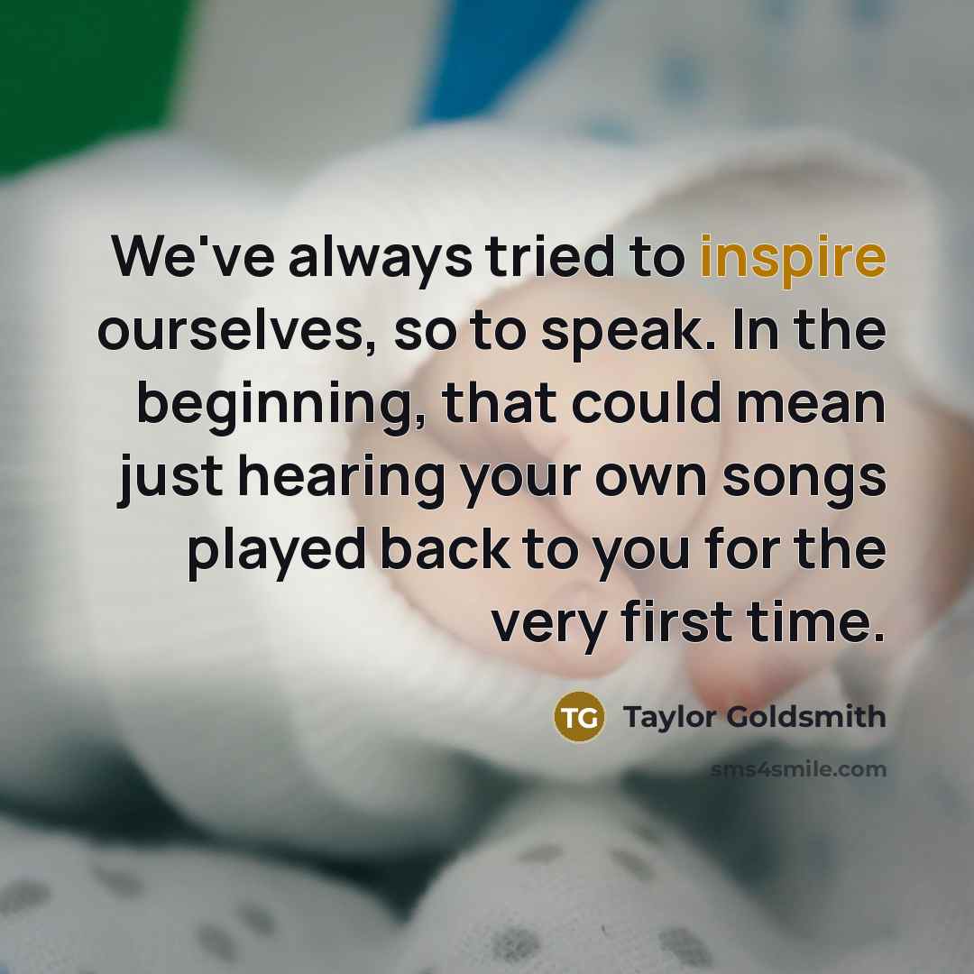 “We've always tried to inspire ourselves, so to speak. In the beginning, that could mean just hearing your own songs played back to you for the very first time.” quote by Taylor Goldsmith