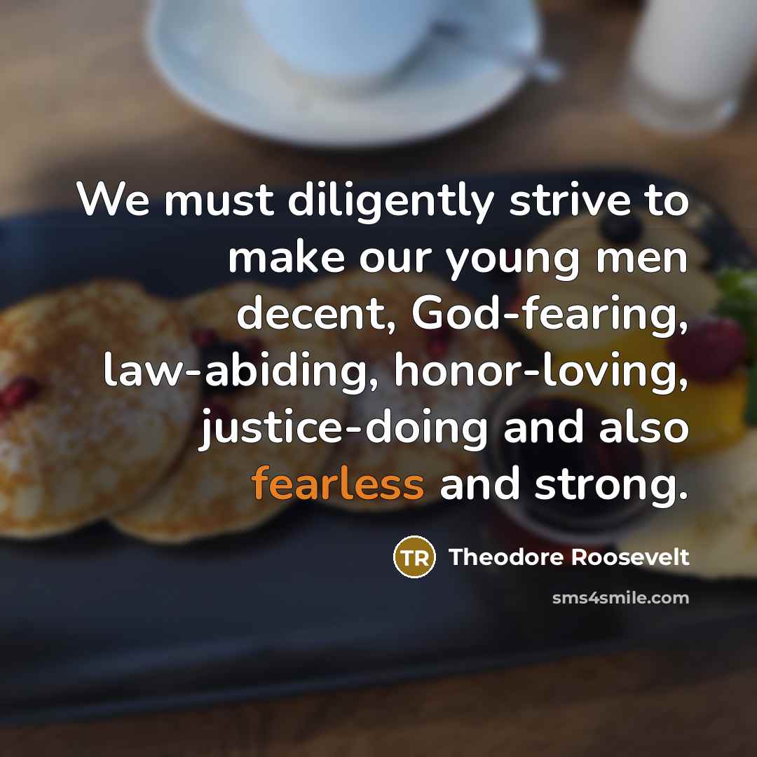 “We must diligently strive to make our young men decent, God-fearing, law-abiding, honor-loving, justice-doing and also fearless and strong.” quote by Theodore Roosevelt