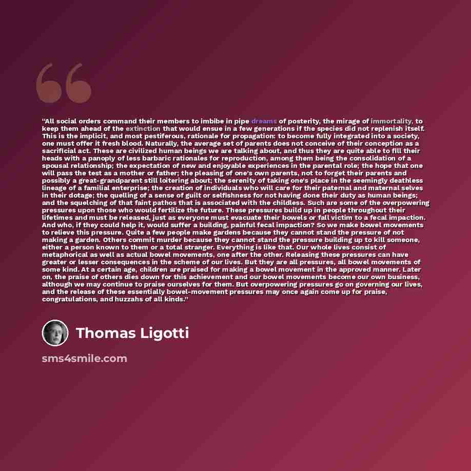 “All social orders command their members to imbibe in pipe dreams of posterity, the mirage of immortality, to keep them ahead of the extinction that would ensue in a few generations if the species did not replenish itself. This is the implicit, and most pestiferous, rationale for propagation: to…” quote by Thomas Ligotti