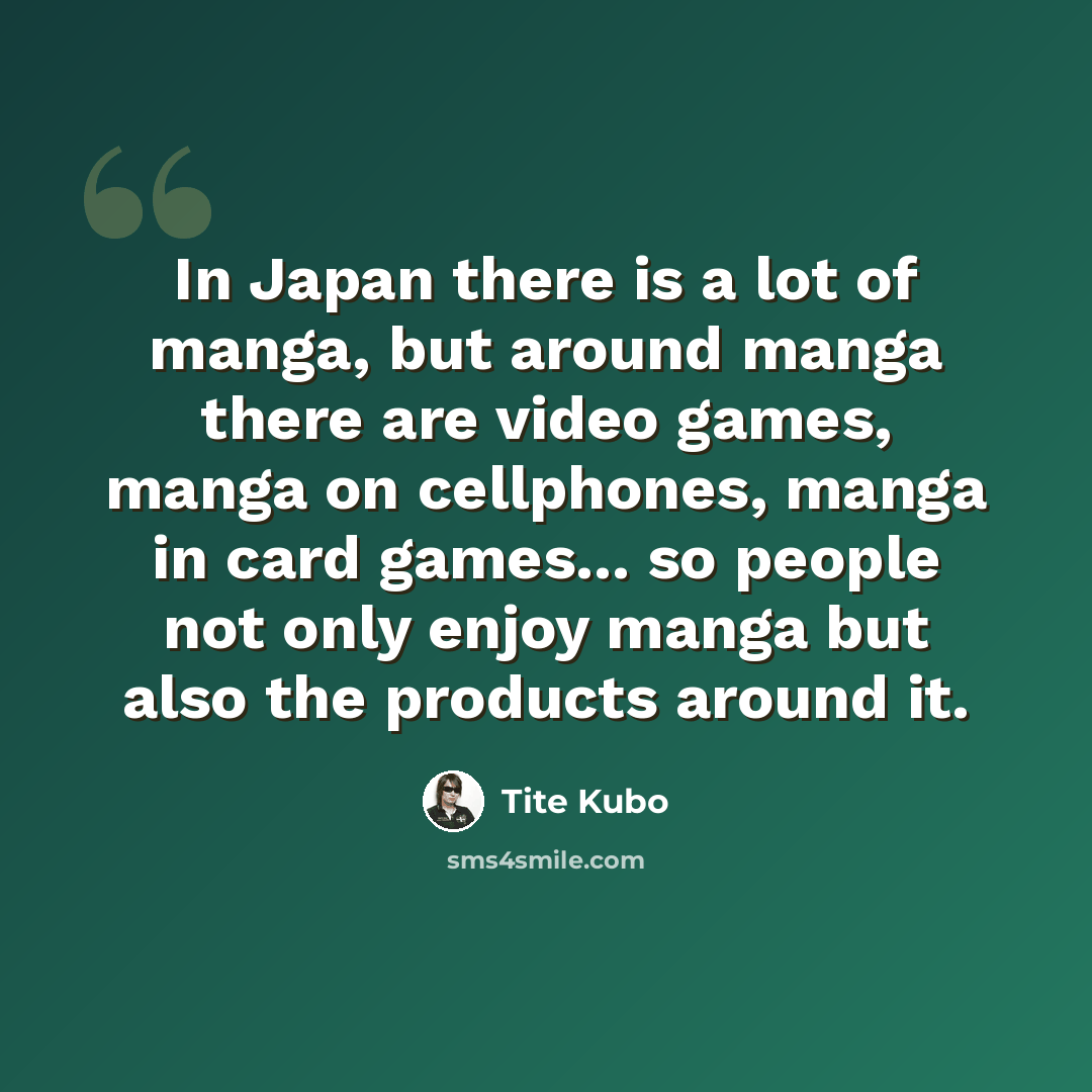 “In Japan there is a lot of manga, but around manga there are video games, manga on cellphones, manga in card games... so people not only enjoy manga but also the products around it.” quote by Tite Kubo