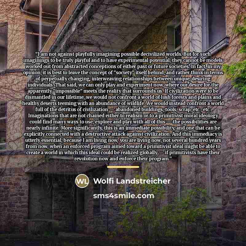 “I am not against playfully imagining possible decivilized worlds. But for such imaginings to be truly playful and to have experimental potential, they cannot be models worked out from abstracted conceptions of either past or future societies. In fact, in my opinion, it is best to leave the concept…” quote by Wolfi Landstreicher