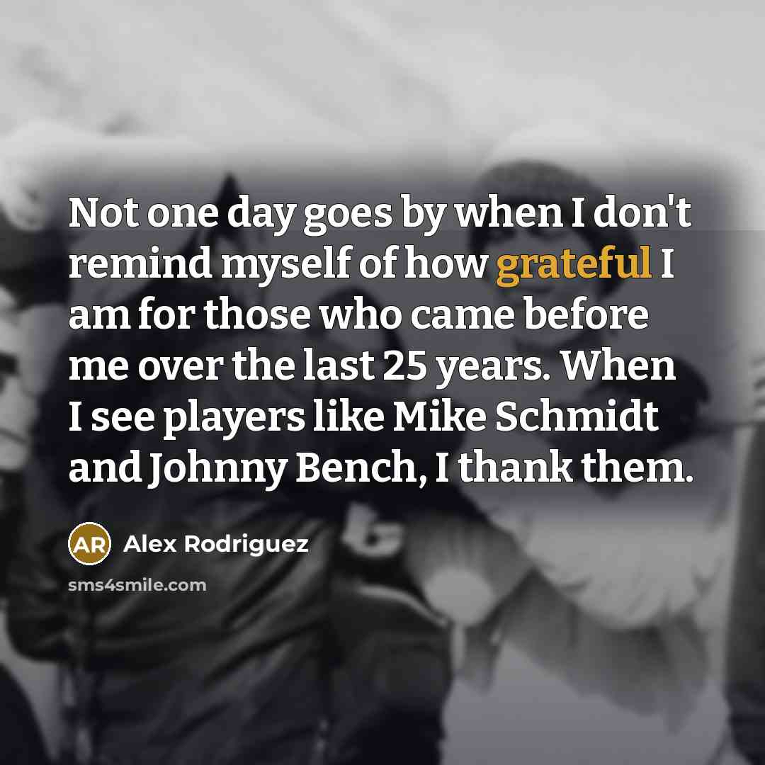 “Not one day goes by when I don't remind myself of how grateful I am for those who came before me over the last 25 years. When I see players like Mike Schmidt and Johnny Bench, I thank them.” quote by Alex Rodriguez