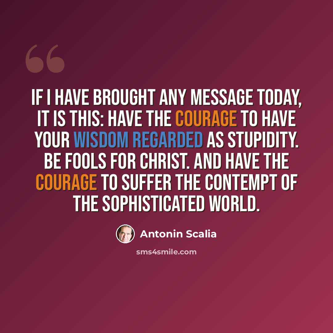 “If I have brought any message today, it is this: Have the courage to have your wisdom regarded as stupidity. Be fools for Christ. And have the courage to suffer the contempt of the sophisticated world.” quote by Antonin Scalia