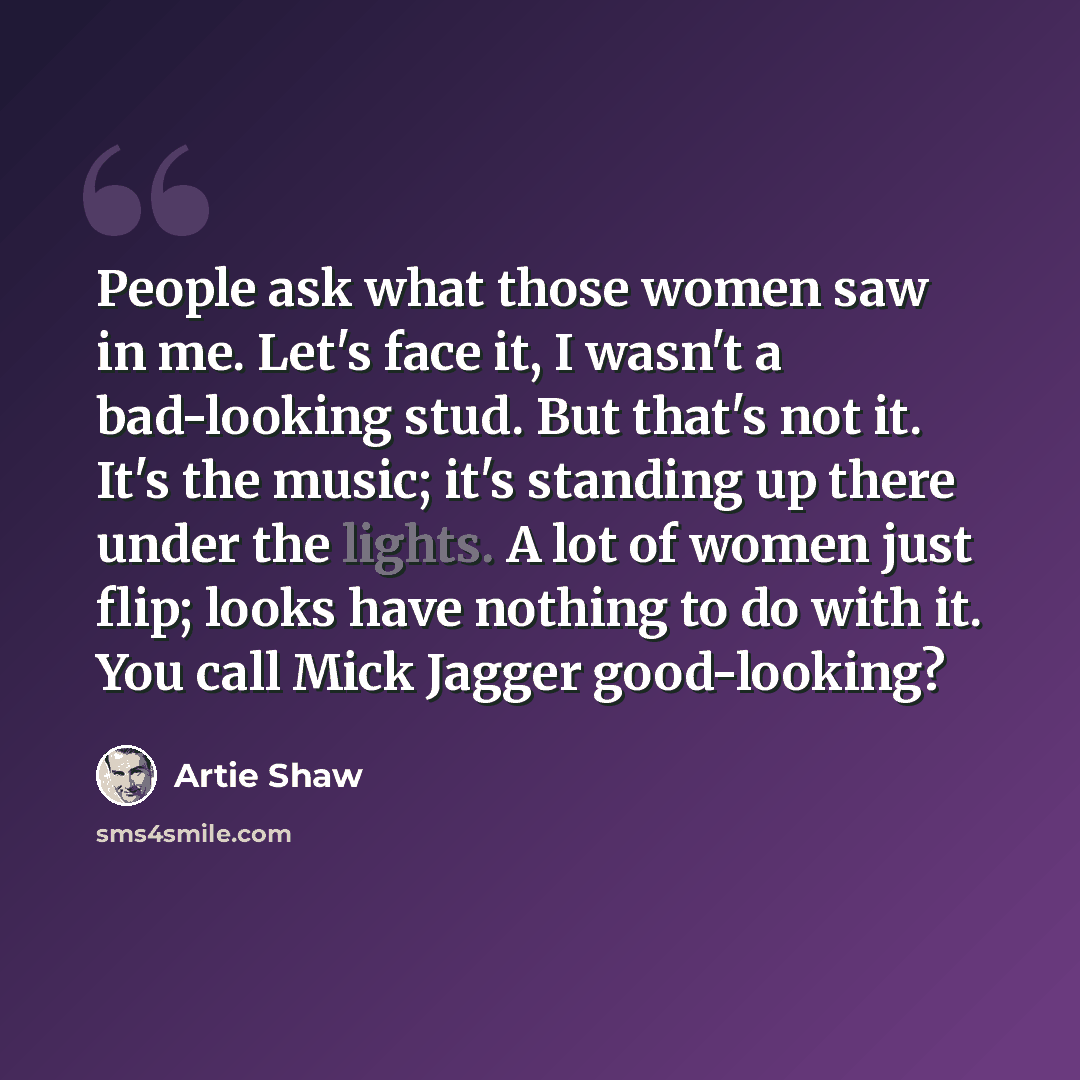 “People ask what those women saw in me. Let's face it, I wasn't a bad-looking stud. But that's not it. It's the music; it's standing up there under the lights. A lot of women just flip; looks have nothing to do with it. You call Mick Jagger good-looking?” quote by Artie Shaw