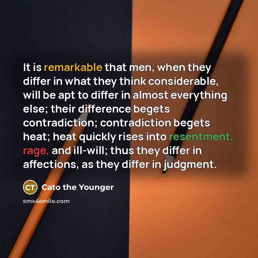 “It is remarkable that men, when they differ in what they think considerable, will be apt to differ in almost everything else; their difference begets contradiction; contradiction begets heat; heat quickly rises into resentment, rage, and ill-will; thus they differ in affections, as they differ in…” quote by Cato the Younger