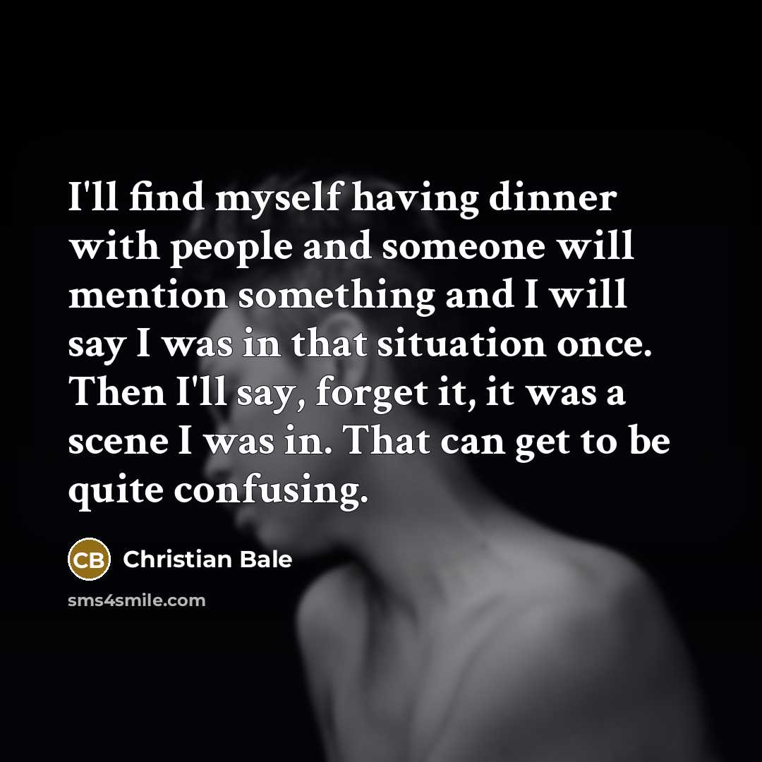 “I'll find myself having dinner with people and someone will mention something and I will say I was in that situation once. Then I'll say, forget it, it was a scene I was in. That can get to be quite confusing.” quote by Christian Bale