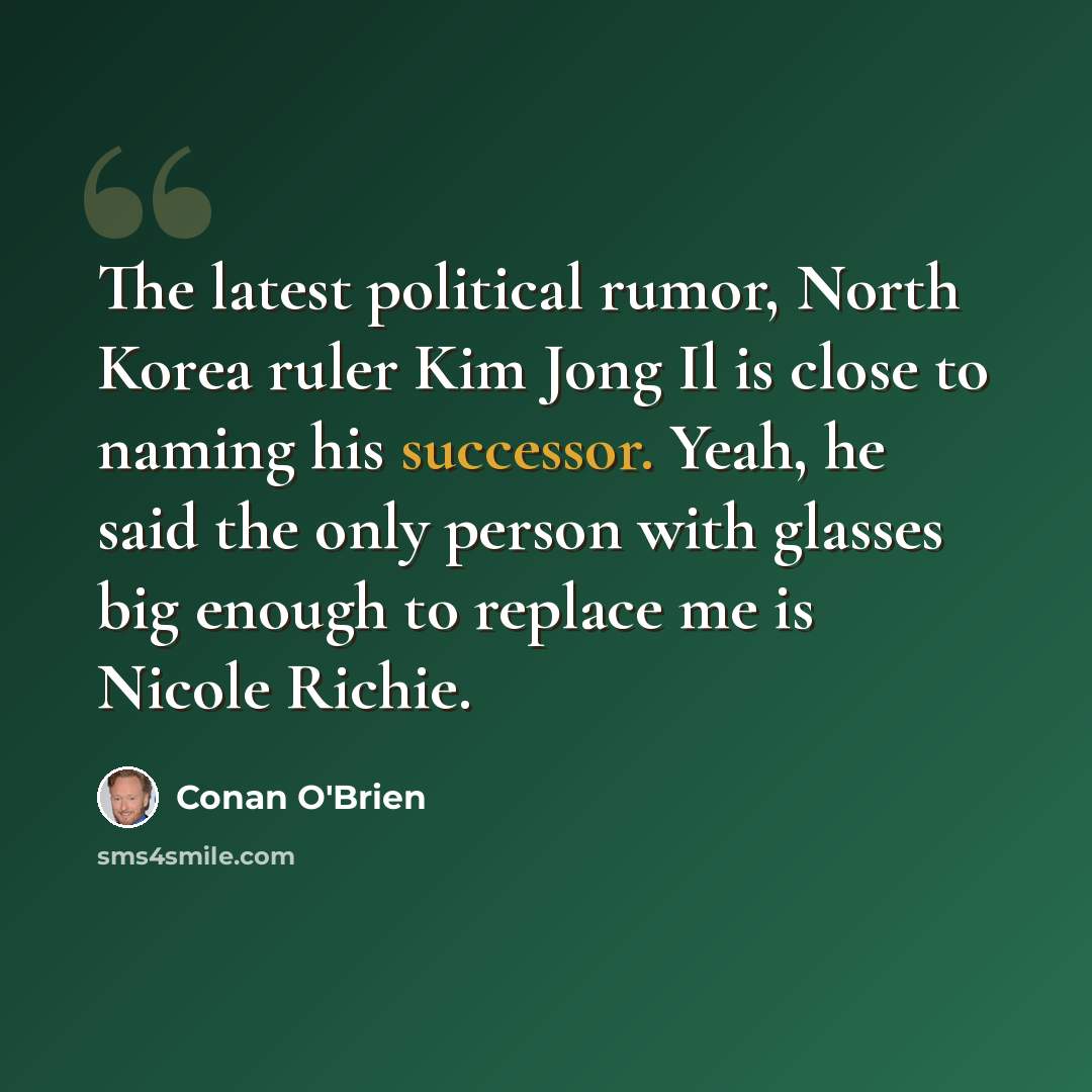 “The latest political rumor, North Korea ruler Kim Jong Il is close to naming his successor. Yeah, he said the only person with glasses big enough to replace me is Nicole Richie.” quote by Conan O'Brien