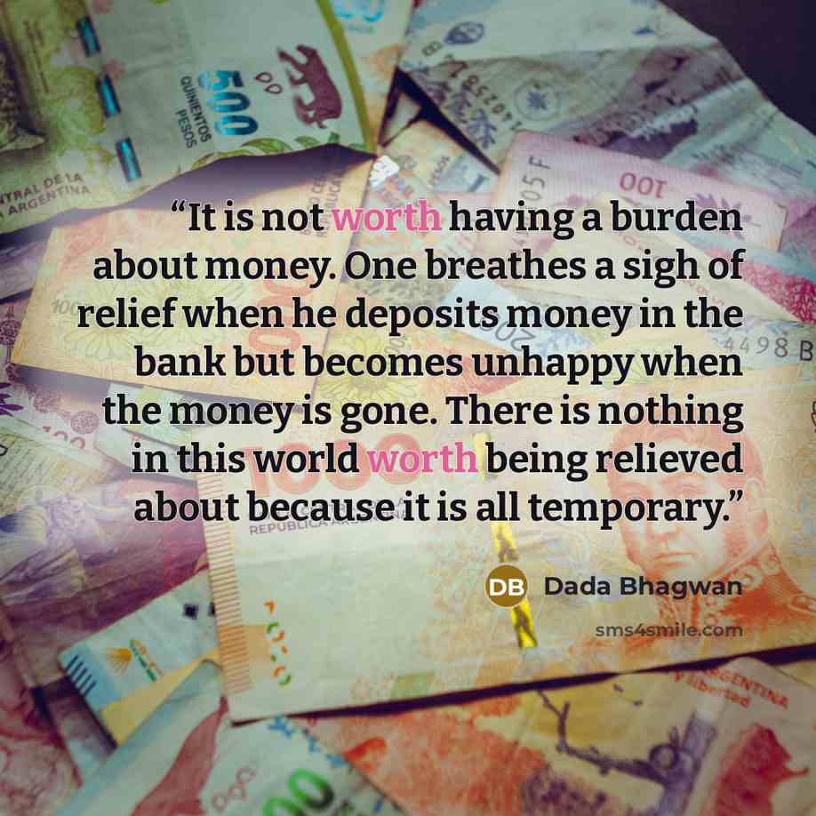 “It is not worth having a burden about money. One breathes a sigh of relief when he deposits money in the bank but becomes unhappy when the money is gone. There is nothing in this world worth being relieved about because it is all temporary.” quote by Dada Bhagwan