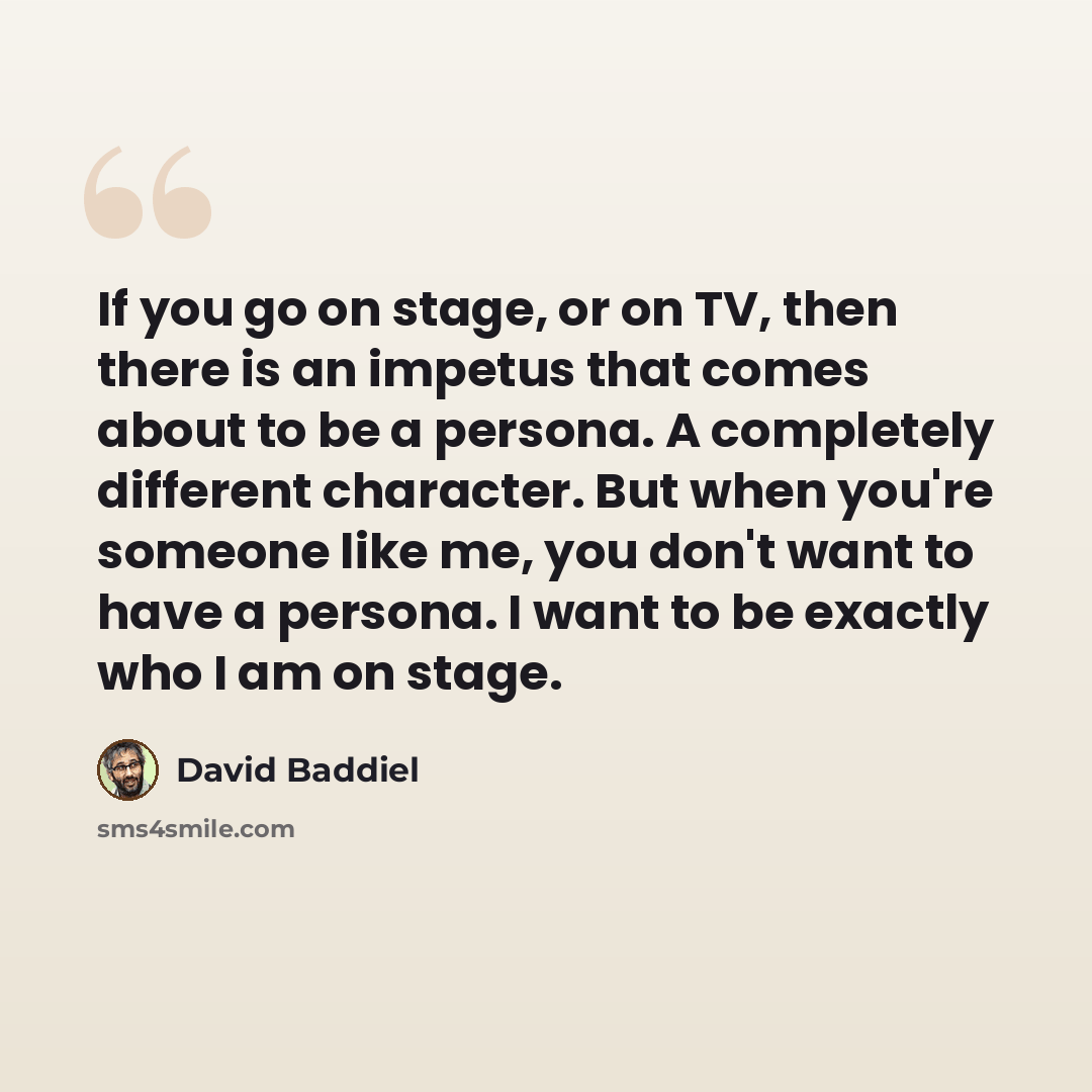 “If you go on stage, or on TV, then there is an impetus that comes about to be a persona. A completely different character. But when you're someone like me, you don't want to have a persona. I want to be exactly who I am on stage.” quote by David Baddiel