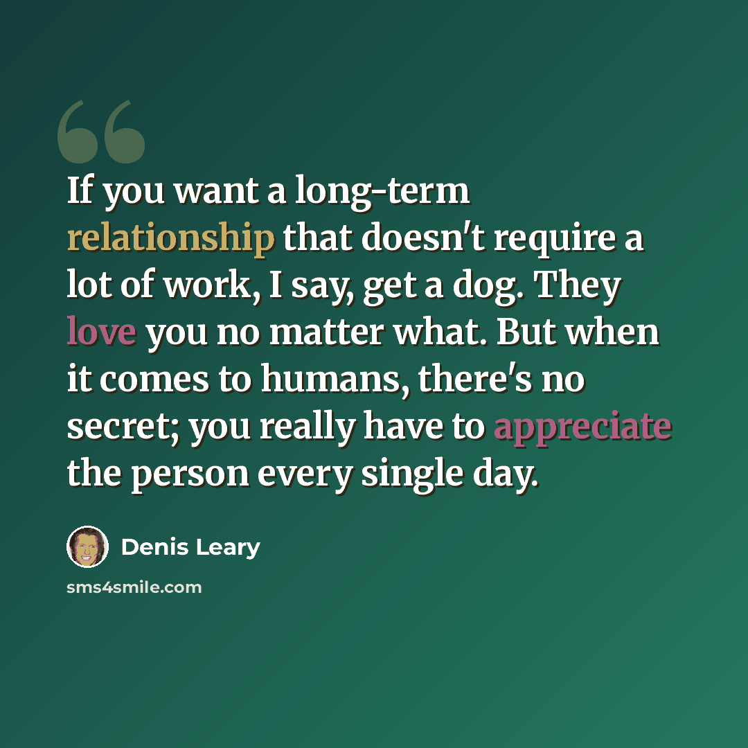 “If you want a long-term relationship that doesn't require a lot of work, I say, get a dog. They love you no matter what. But when it comes to humans, there's no secret; you really have to appreciate the person every single day.” quote by Denis Leary