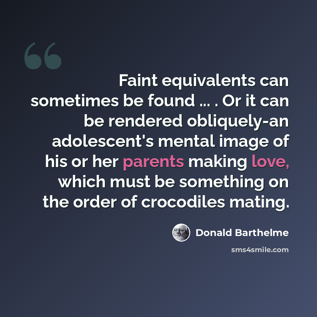 “Faint equivalents can sometimes be found ... . Or it can be rendered obliquely-an adolescent's mental image of his or her parents making love, which must be something on the order of crocodiles mating.” quote by Donald Barthelme