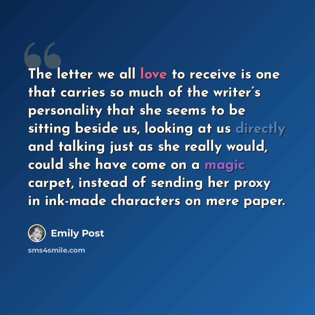 “The letter we all love to receive is one that carries so much of the writer’s personality that she seems to be sitting beside us, looking at us directly and talking just as she really would, could she have come on a magic carpet, instead of sending her proxy in ink-made characters on mere paper.” quote by Emily Post