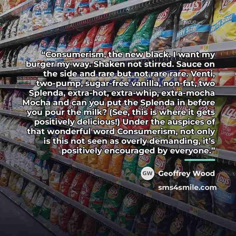 “Consumerism, the new black. I want my burger my way. Shaken not stirred. Sauce on the side and rare but not rare rare. Venti, two-pump, sugar-free vanilla, non-fat, two Splenda, extra-hot, extra-whip, extra-mocha Mocha and can you put the Splenda in before you pour the milk? (See, this is where it…” quote by Geoffrey Wood