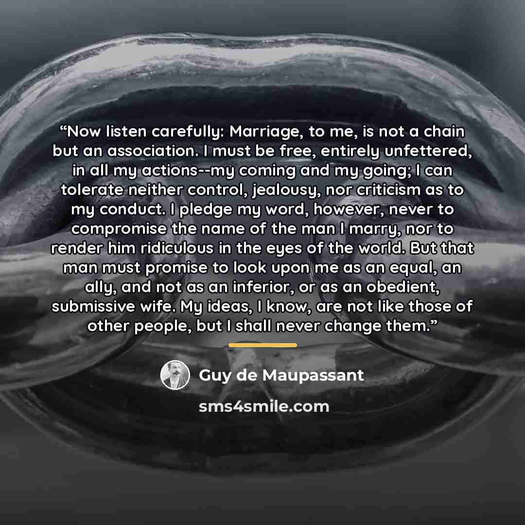 “Now listen carefully: Marriage, to me, is not a chain but an association. I must be free, entirely unfettered, in all my actions--my coming and my going; I can tolerate neither control, jealousy, nor criticism as to my conduct. I pledge my word, however, never to compromise the name of the man I…” quote by Guy de Maupassant