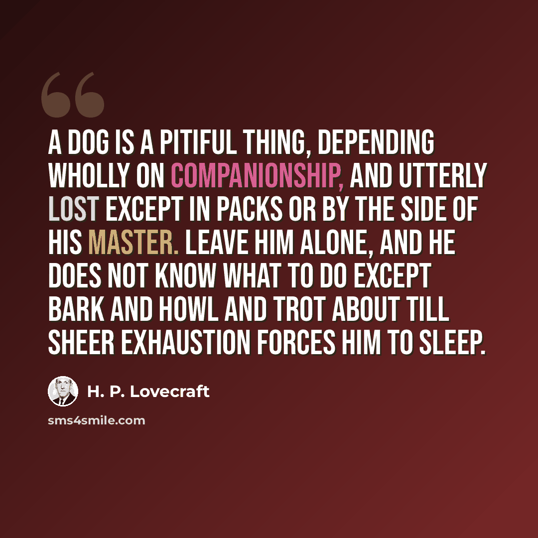 “A dog is a pitiful thing, depending wholly on companionship, and utterly lost except in packs or by the side of his master. Leave him alone, and he does not know what to do except bark and howl and trot about till sheer exhaustion forces him to sleep.” quote by H. P. Lovecraft