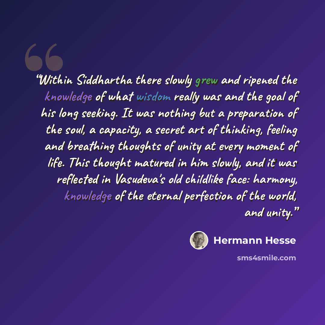 “Within Siddhartha there slowly grew and ripened the knowledge of what wisdom really was and the goal of his long seeking. It was nothing but a preparation of the soul, a capacity, a secret art of thinking, feeling and breathing thoughts of unity at every moment of life. This thought matured in him…” quote by Hermann Hesse