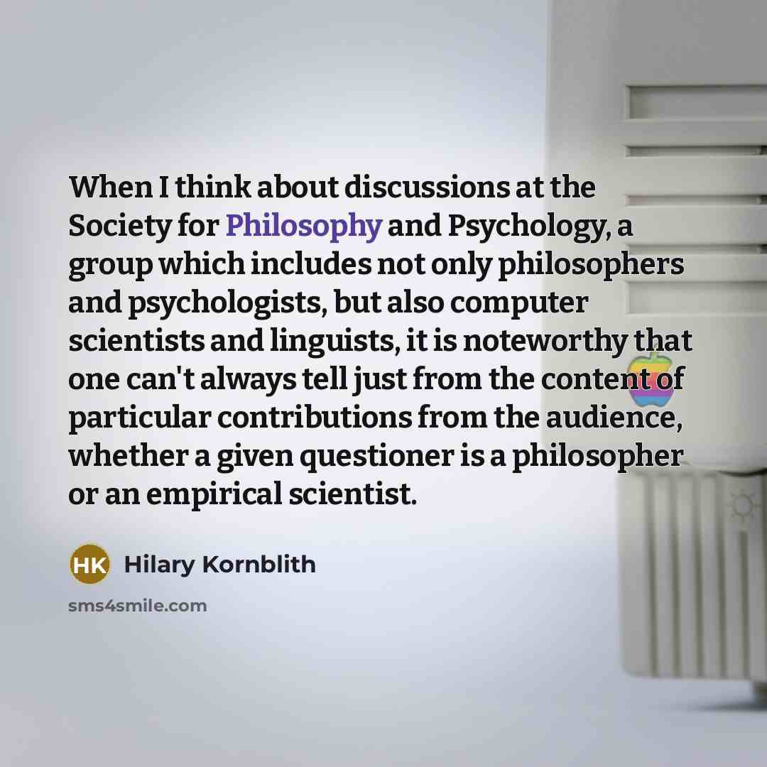“When I think about discussions at the Society for Philosophy and Psychology, a group which includes not only philosophers and psychologists, but also computer scientists and linguists, it is noteworthy that one can't always tell just from the content of particular contributions from the audience…” quote by Hilary Kornblith