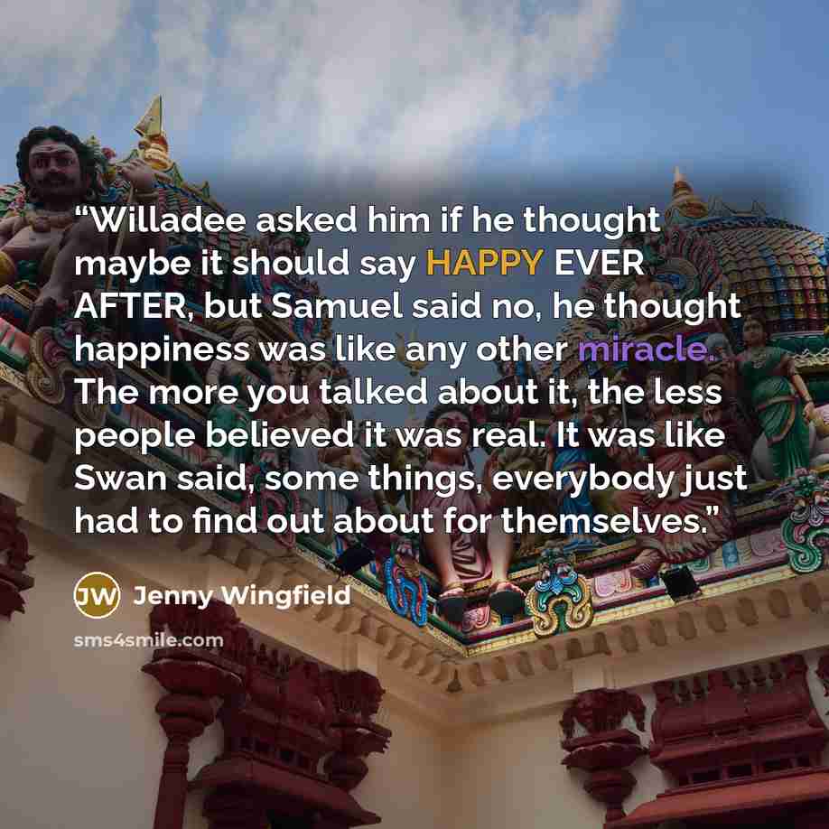 “Willadee asked him if he thought maybe it should say HAPPY EVER AFTER, but Samuel said no, he thought happiness was like any other miracle. The more you talked about it, the less people believed it was real. It was like Swan said, some things, everybody just had to find out about for themselves.” quote by Jenny Wingfield
