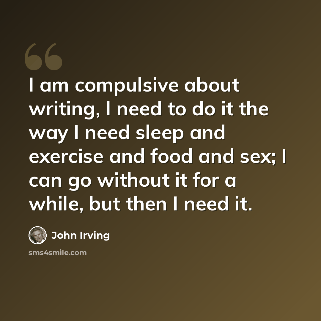 “I am compulsive about writing, I need to do it the way I need sleep and exercise and food and sex; I can go without it for a while, but then I need it.” quote by John Irving