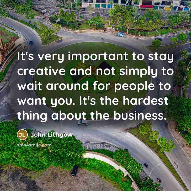 “It's very important to stay creative and not simply to wait around for people to want you. It's the hardest thing about the business.” quote by John Lithgow