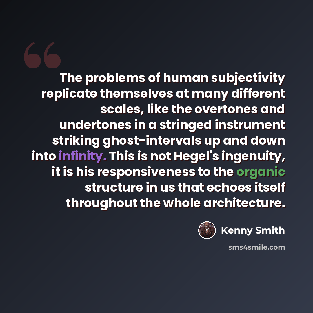 “The problems of human subjectivity replicate themselves at many different scales, like the overtones and undertones in a stringed instrument striking ghost-intervals up and down into infinity. This is not Hegel's ingenuity, it is his responsiveness to the organic structure in us that echoes itself…” quote by Kenny Smith