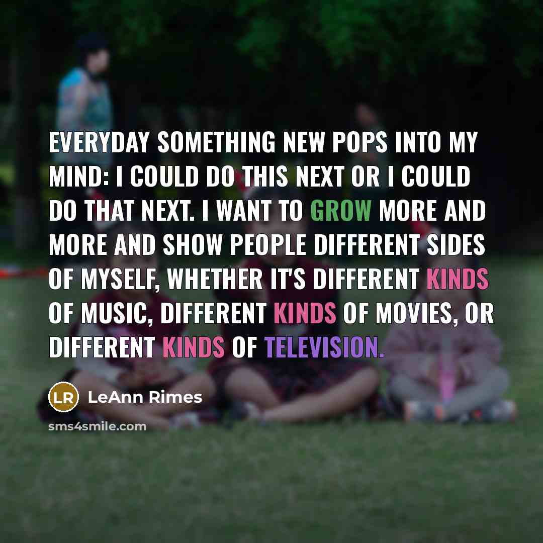 “Everyday something new pops into my mind: I could do this next or I could do that next. I want to grow more and more and show people different sides of myself, whether it's different kinds of music, different kinds of movies, or different kinds of television.” quote by LeAnn Rimes