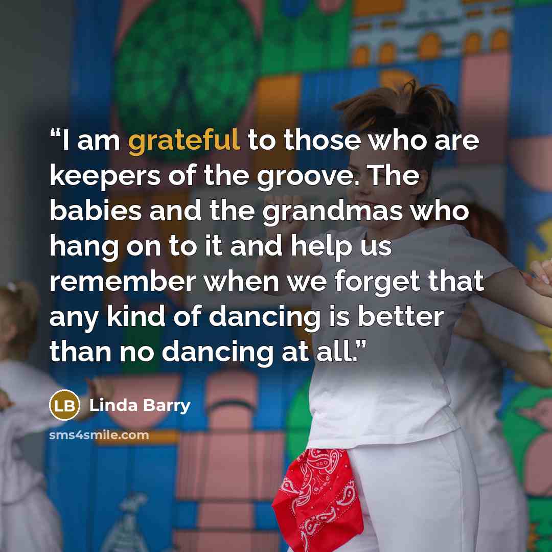 “I am grateful to those who are keepers of the groove. The babies and the grandmas who hang on to it and help us remember when we forget that any kind of dancing is better than no dancing at all.” quote by Linda Barry