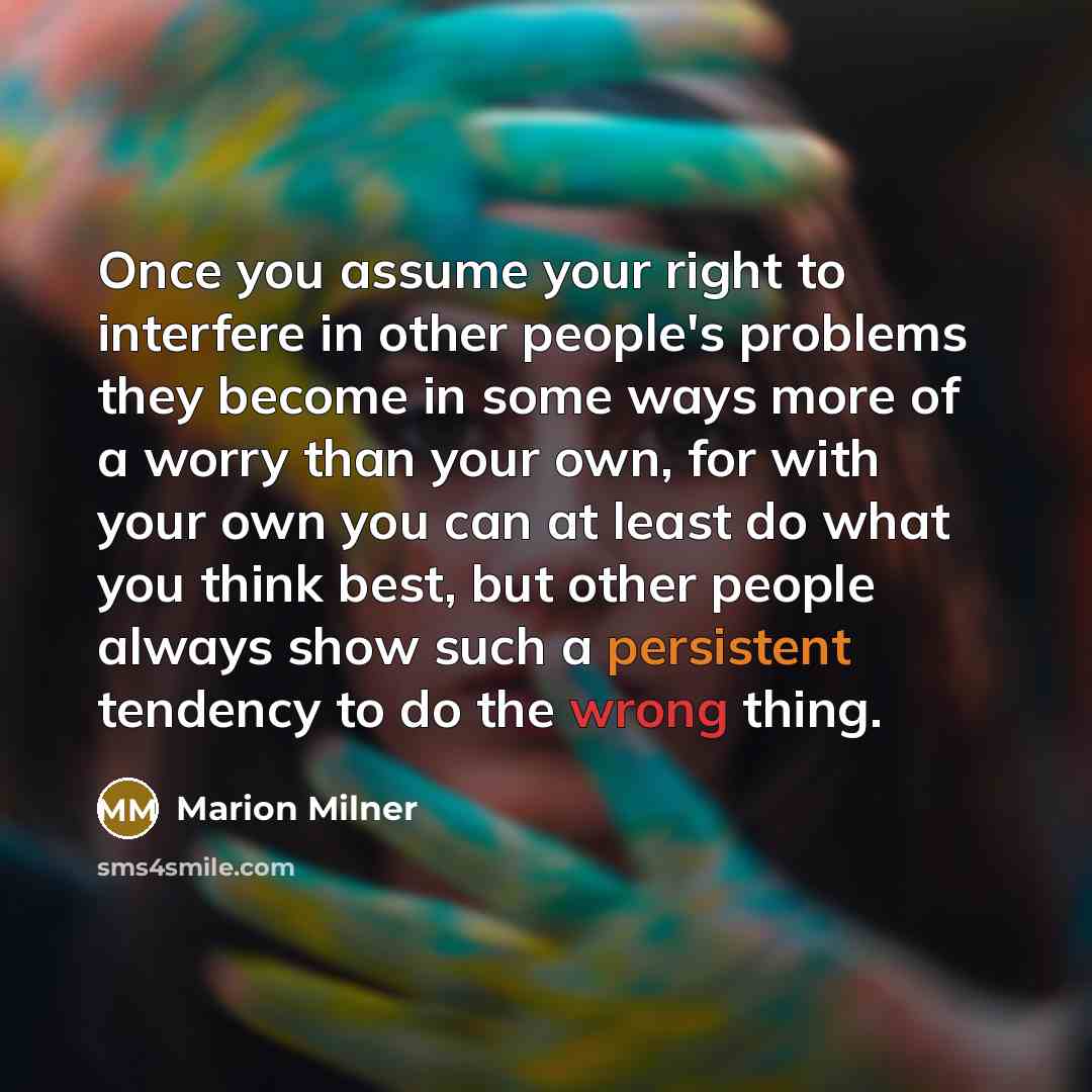 “Once you assume your right to interfere in other people's problems they become in some ways more of a worry than your own, for with your own you can at least do what you think best, but other people always show such a persistent tendency to do the wrong thing.” quote by Marion Milner