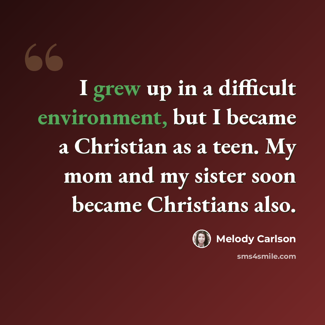 “I grew up in a difficult environment, but I became a Christian as a teen. My mom and my sister soon became Christians also.” quote by Melody Carlson