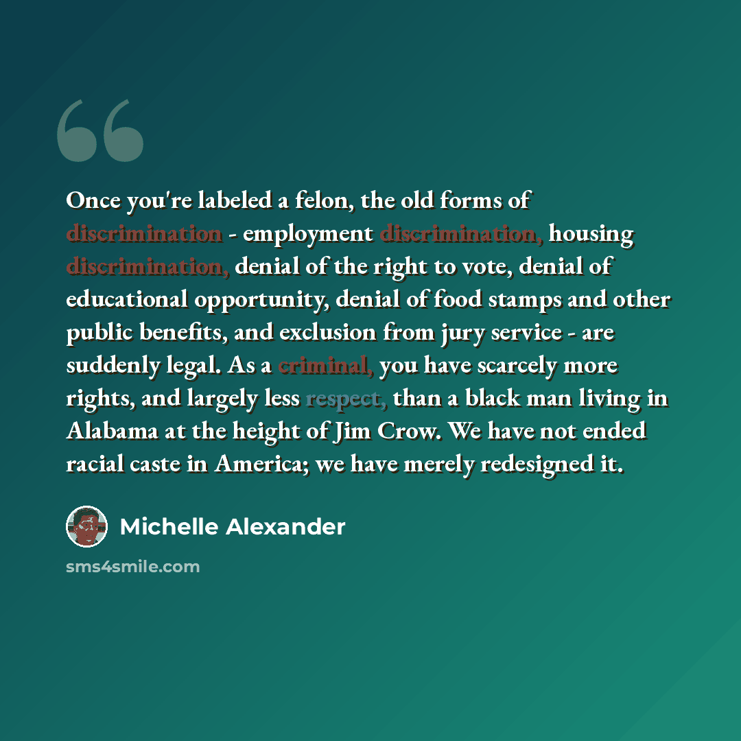 “Once you're labeled a felon, the old forms of discrimination - employment discrimination, housing discrimination, denial of the right to vote, denial of educational opportunity, denial of food stamps and other public benefits, and exclusion from jury service - are suddenly legal. As a criminal…” quote by Michelle Alexander