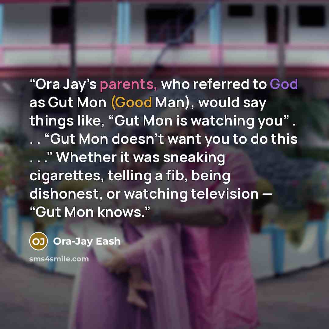 “Ora Jay’s parents, who referred to God as Gut Mon (Good Man), would say things like, “Gut Mon is watching you” . . . “Gut Mon doesn’t want you to do this . . .” Whether it was sneaking cigarettes, telling a fib, being dishonest, or watching television — “Gut Mon knows.” quote by Ora-Jay Eash