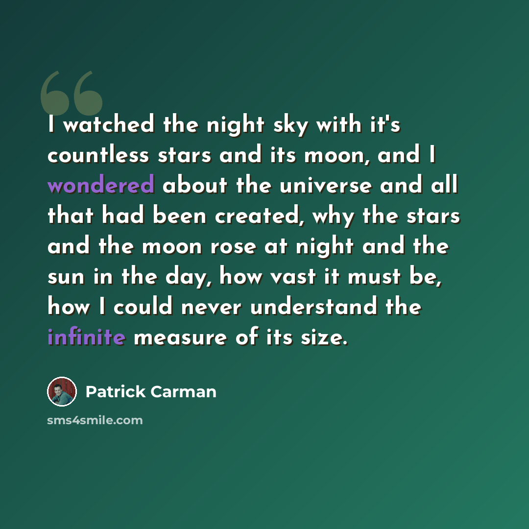 “I watched the night sky with it's countless stars and its moon, and I wondered about the universe and all that had been created, why the stars and the moon rose at night and the sun in the day, how vast it must be, how I could never understand the infinite measure of its size.” quote by Patrick Carman