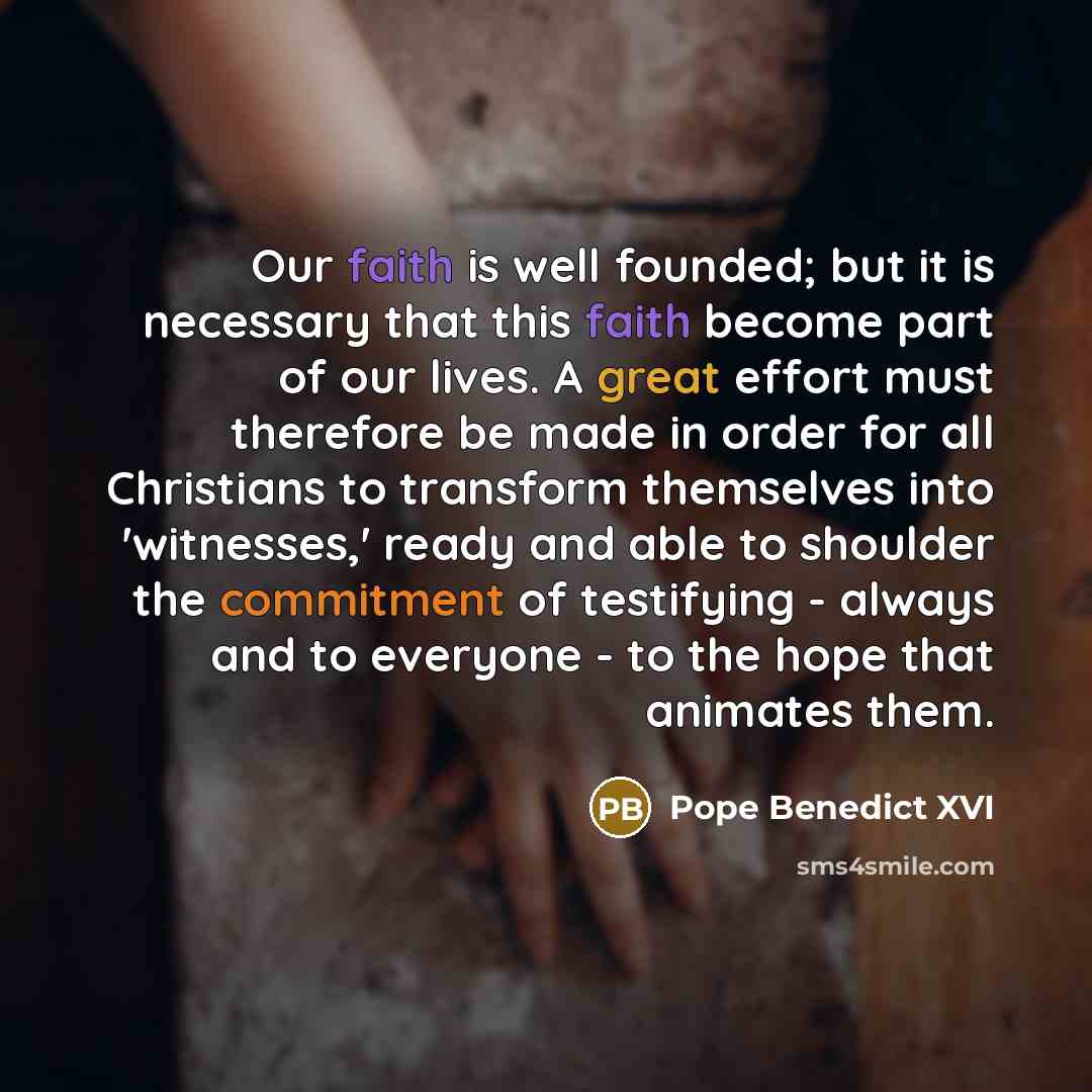 “Our faith is well founded; but it is necessary that this faith become part of our lives. A great effort must therefore be made in order for all Christians to transform themselves into 'witnesses,' ready and able to shoulder the commitment of testifying - always and to everyone - to the hope that…” quote by Pope Benedict XVI