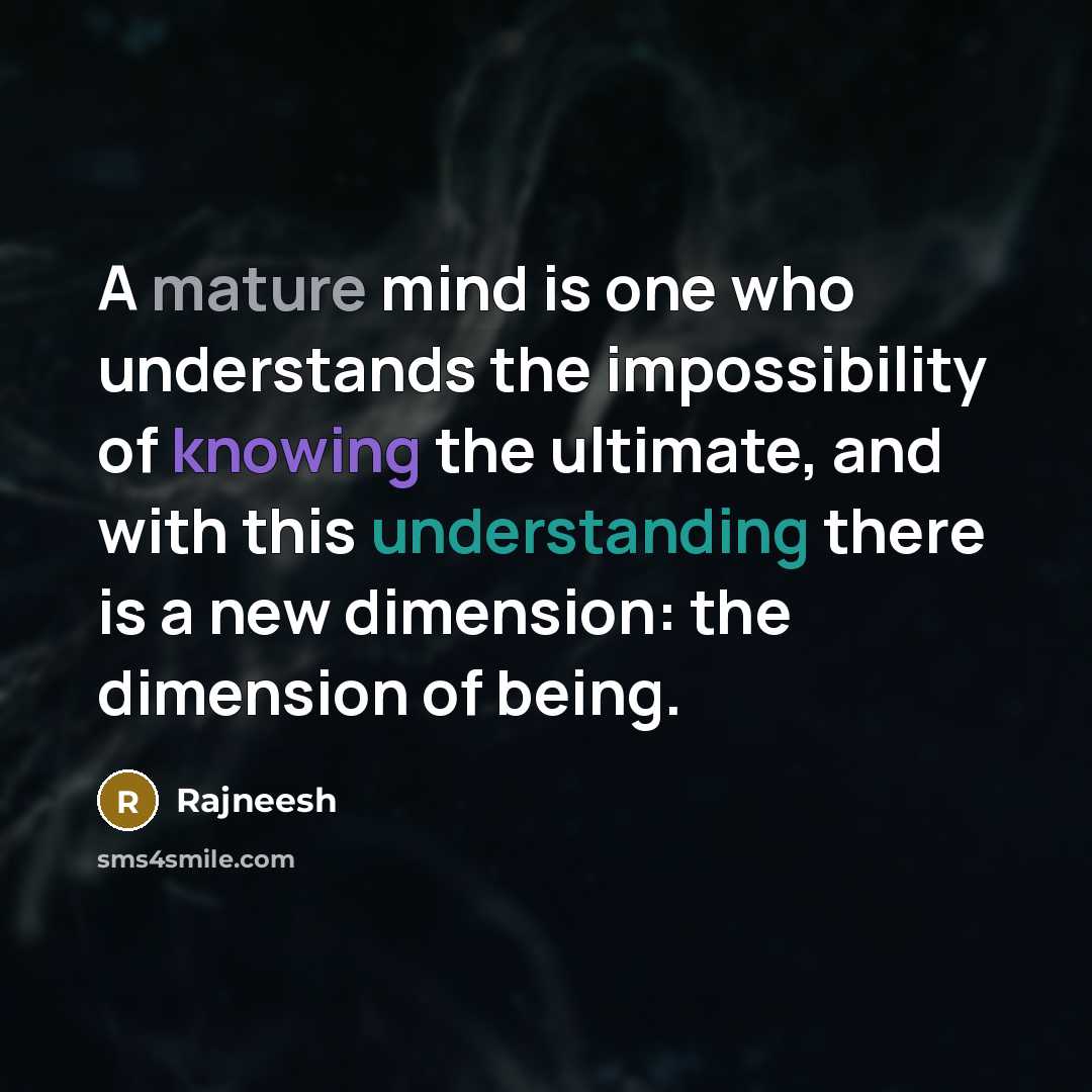 “A mature mind is one who understands the impossibility of knowing the ultimate, and with this understanding there is a new dimension: the dimension of being.” quote by Rajneesh