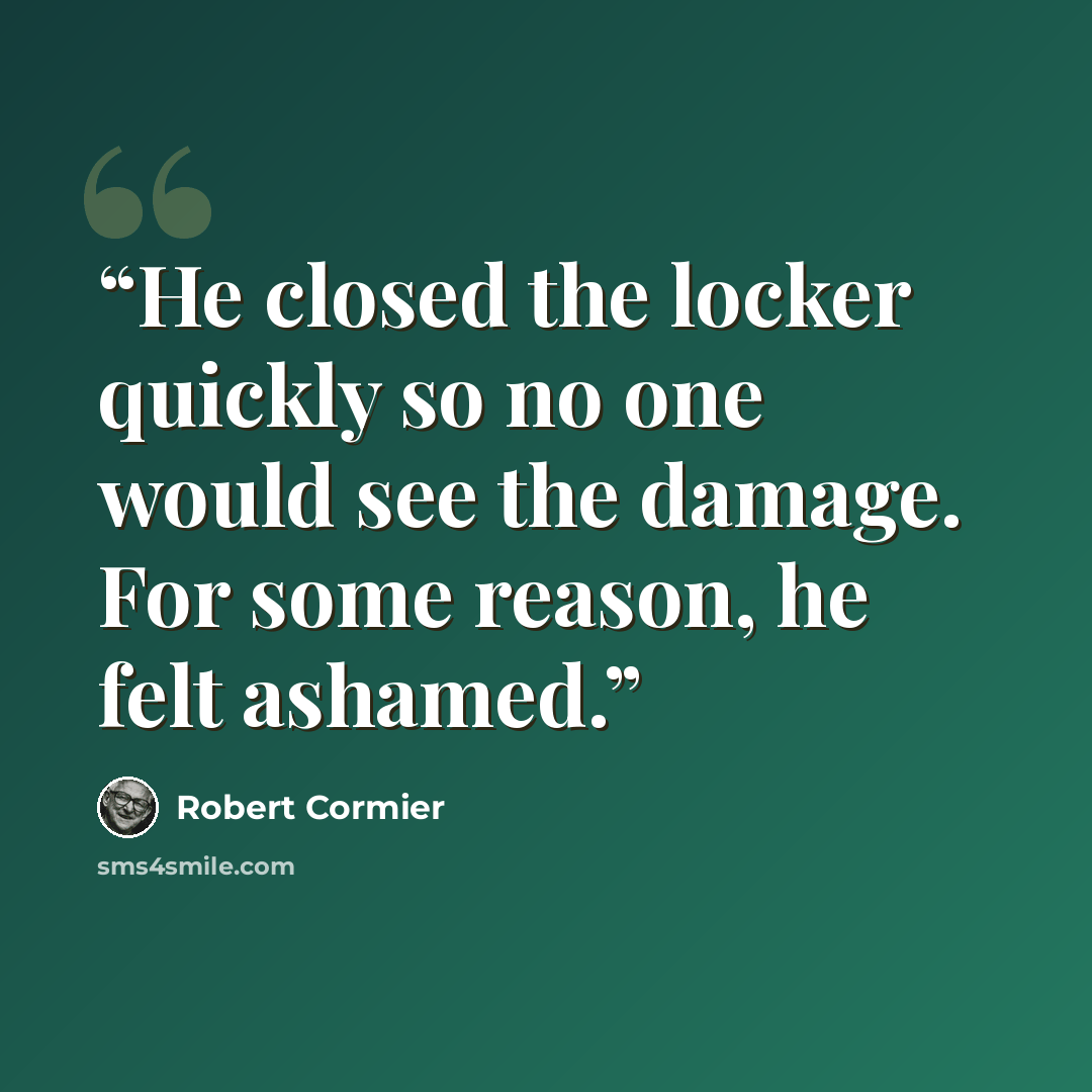“He closed the locker quickly so no one would see the damage. For some reason, he felt ashamed.” quote by Robert Cormier