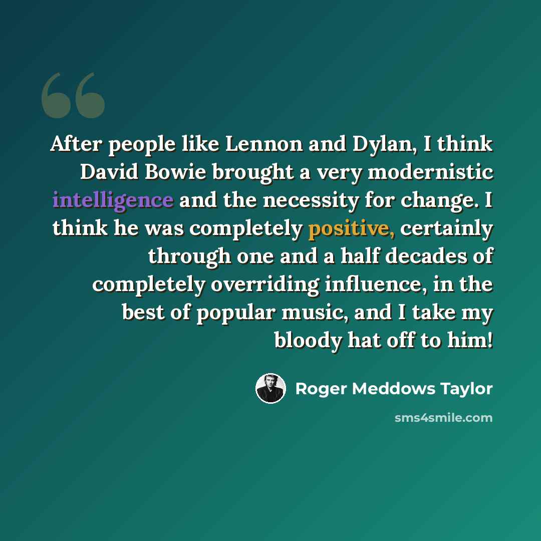 “After people like Lennon and Dylan, I think David Bowie brought a very modernistic intelligence and the necessity for change. I think he was completely positive, certainly through one and a half decades of completely overriding influence, in the best of popular music, and I take my bloody hat off…” quote by Roger Meddows Taylor