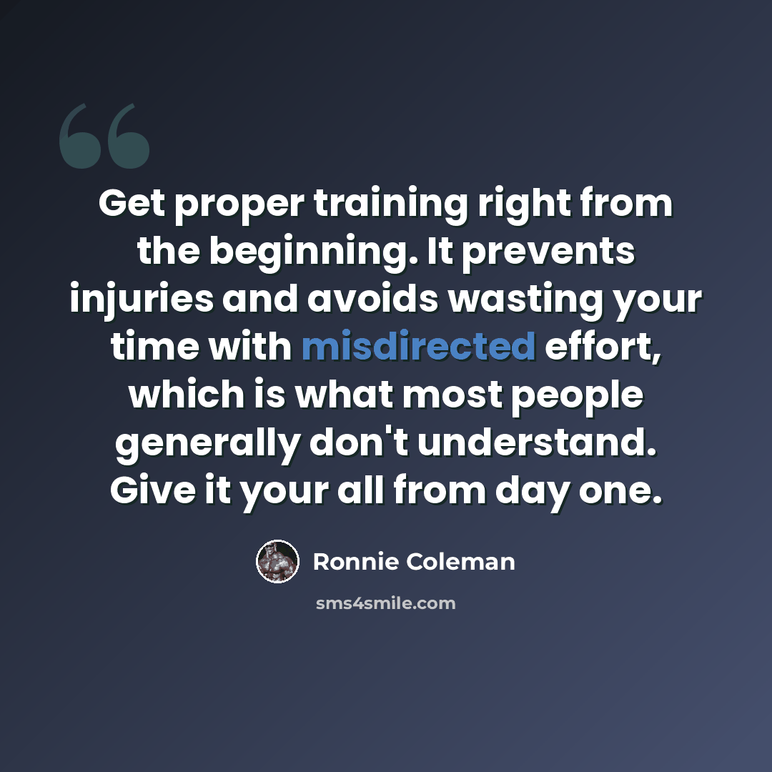 “Get proper training right from the beginning. It prevents injuries and avoids wasting your time with misdirected effort, which is what most people generally don't understand. Give it your all from day one.” quote by Ronnie Coleman