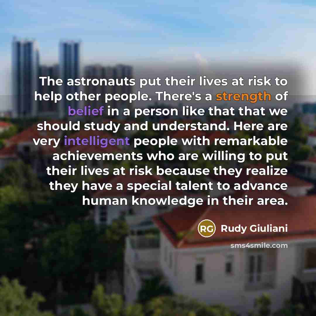 “The astronauts put their lives at risk to help other people. There's a strength of belief in a person like that that we should study and understand. Here are very intelligent people with remarkable achievements who are willing to put their lives at risk because they realize they have a special…” quote by Rudy Giuliani