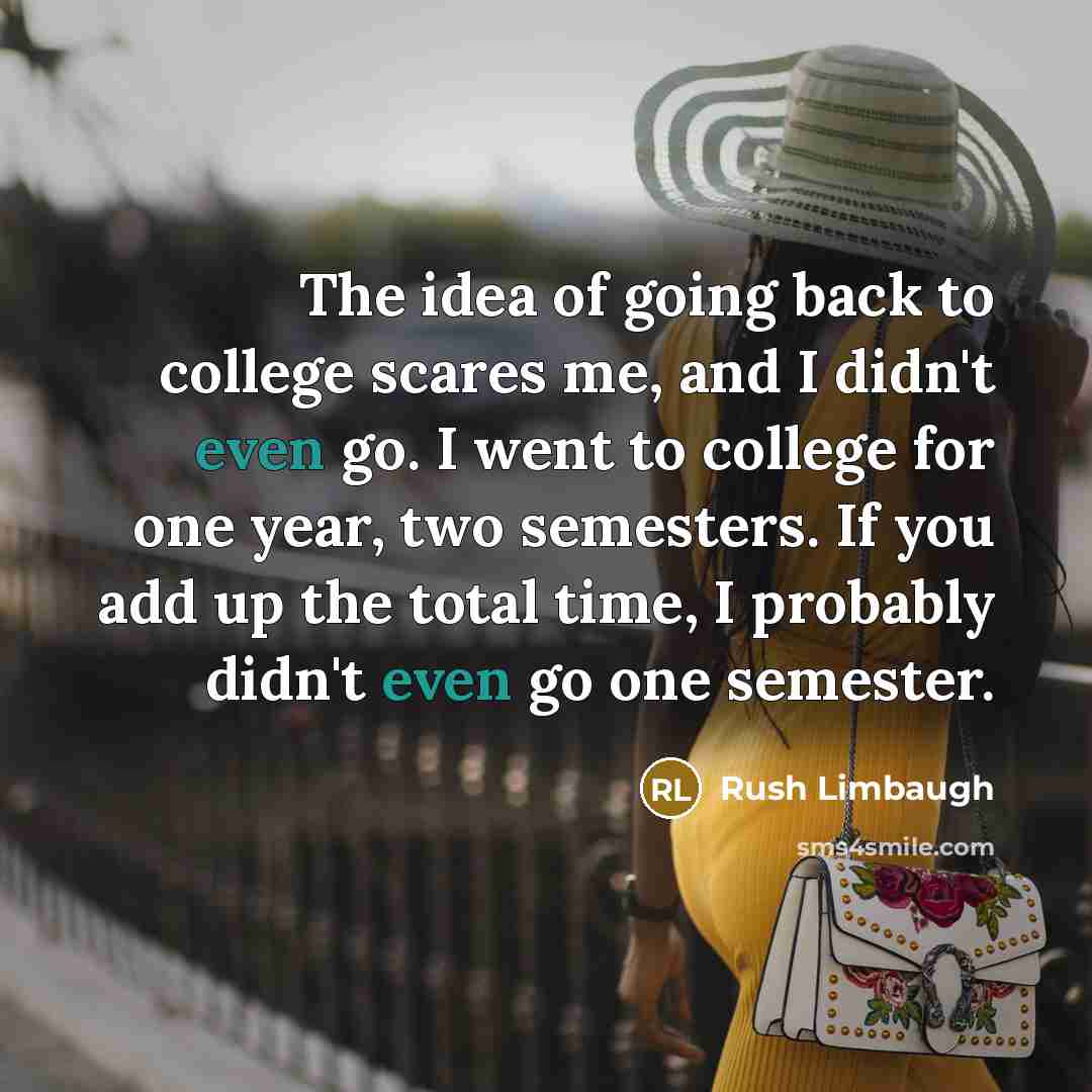 “The idea of going back to college scares me, and I didn't even go. I went to college for one year, two semesters. If you add up the total time, I probably didn't even go one semester.” quote by Rush Limbaugh