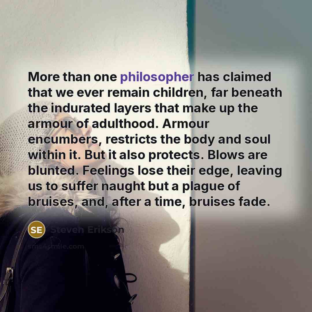 “More than one philosopher has claimed that we ever remain children, far beneath the indurated layers that make up the armour of adulthood. Armour encumbers, restricts the body and soul within it. But it also protects. Blows are blunted. Feelings lose their edge, leaving us to suffer naught but a…” quote by Steven Erikson