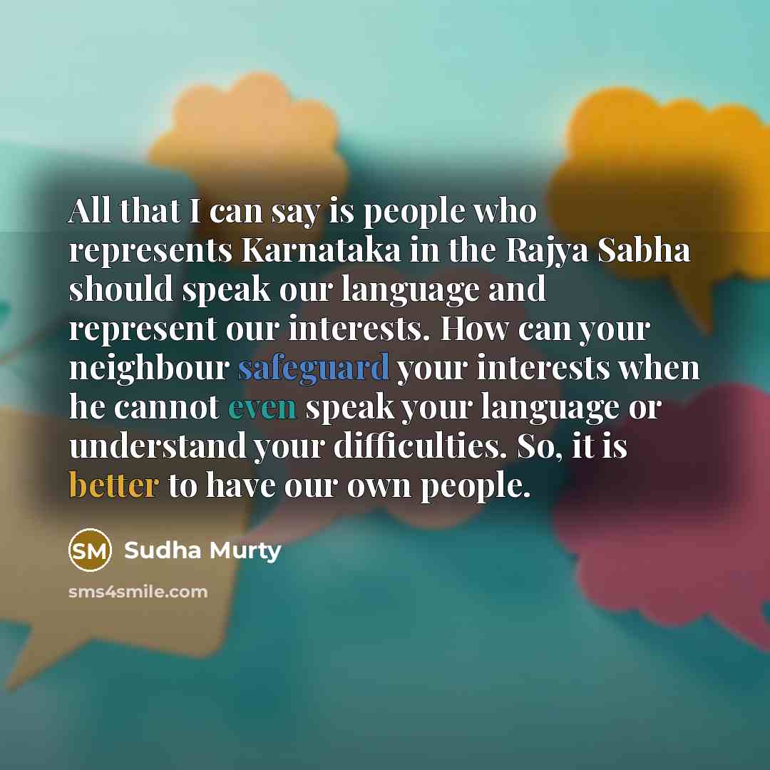 “All that I can say is people who represents Karnataka in the Rajya Sabha should speak our language and represent our interests. How can your neighbour safeguard your interests when he cannot even speak your language or understand your difficulties. So, it is better to have our own people.” quote by Sudha Murty