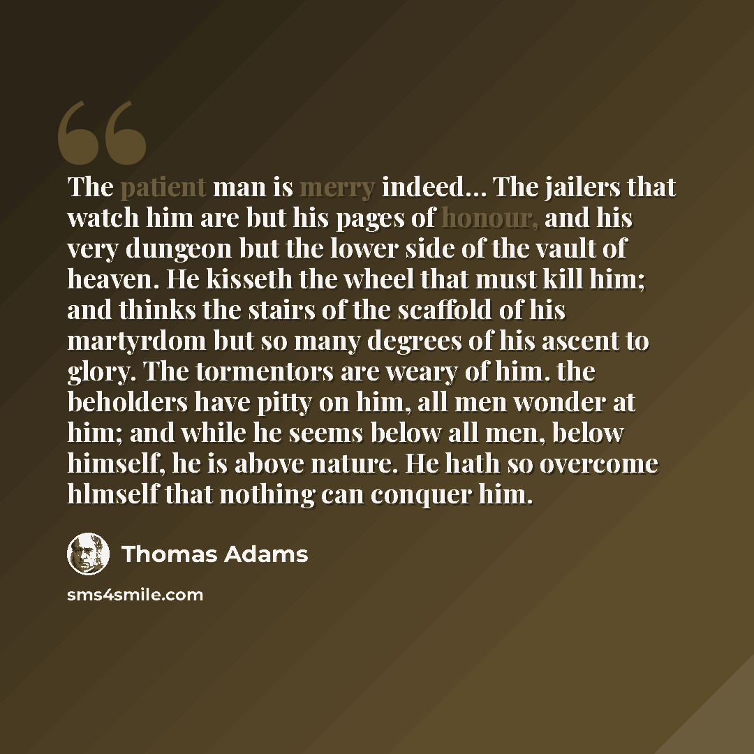 “The patient man is merry indeed… The jailers that watch him are but his pages of honour, and his very dungeon but the lower side of the vault of heaven. He kisseth the wheel that must kill him; and thinks the stairs of the scaffold of his martyrdom but so many degrees of his ascent to glory. The…” quote by Thomas Adams